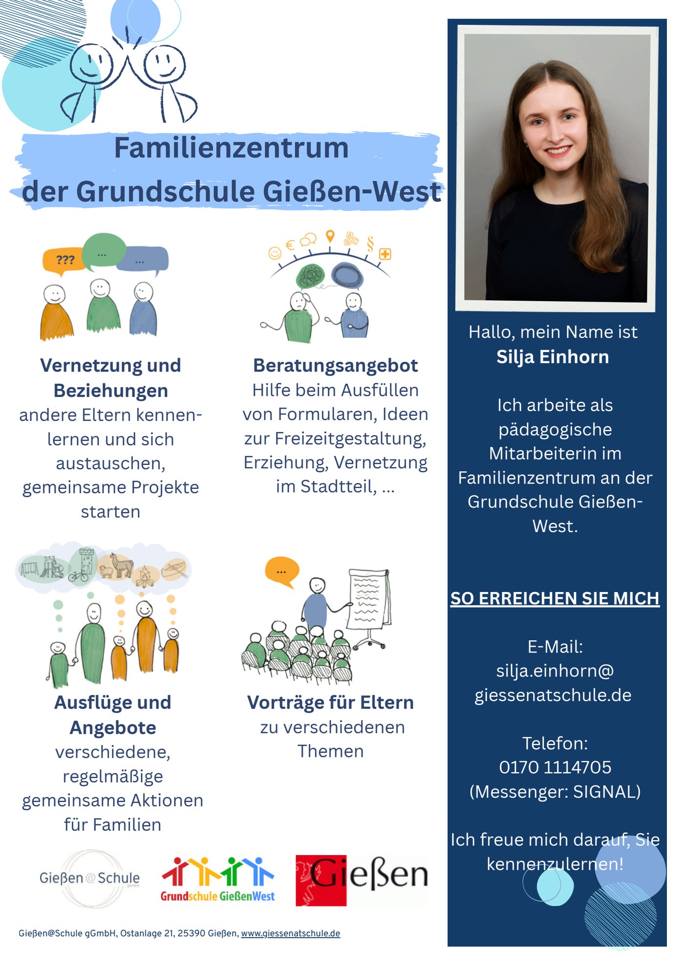 Flyer: Familienzentrum der Grundschule Gießen-West.
Vernetzung und Beziehungen – andere Eltern kennenlernen und sich austauschen, gemeinsame Projekte starten.
Beratungsangebot – Hilfe beim Ausfüllen von Formularen, Ideen zur Freizeitgestaltung, Erziehung, Vernetzung im Stadtteil.
Ausflüge und Angebote – verschiedene, regelmäßige gemeinsame Aktionen für Familien.
Vorträge für Eltern zu verschiedenen Themen.
Daneben ein Foto: Hallo, mein Name ist Silja Einhorn. Ich arbeite als pädagogische Mitarbeiterin im Familienzentrum an der Grundschule Gießen-West.
So erreichen Sie mich: E-Mail silja.einhorn(at)giessenatschule.de, Telefon 0170 1114705, Messenger Signal. Ich freue mich darauf, Sie kennenzulernen!
Herausgeber: Gießen@Schule gGmbH, Ostanlage 21, Gießen, giessenatschule.de