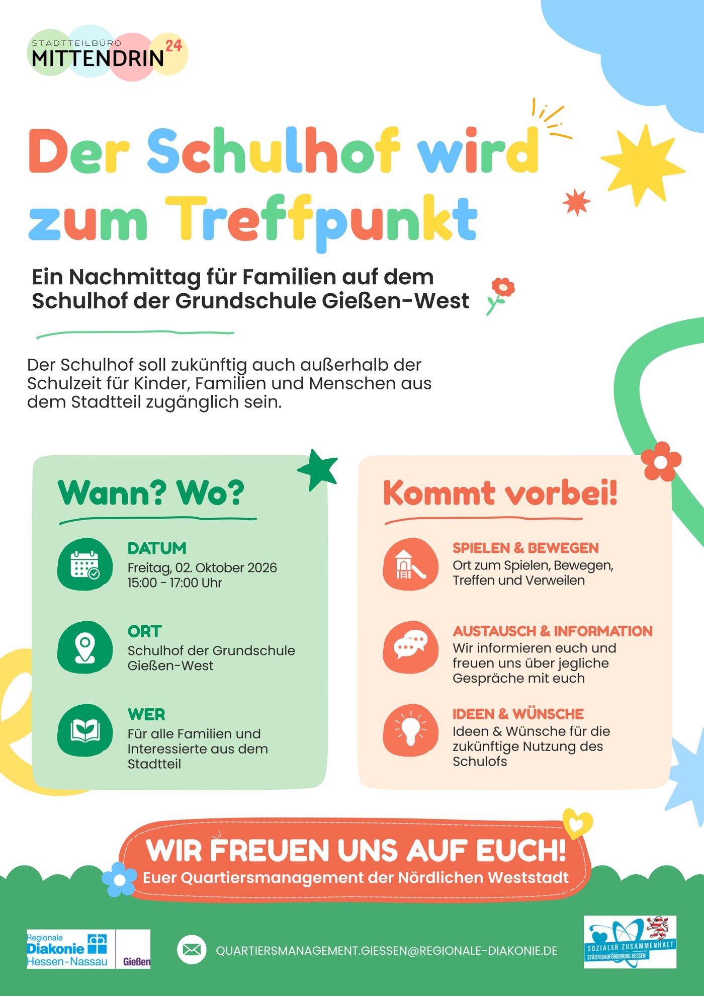 Flyer: Der Schulhof wird zum Treffpunkt.
Ein Nachmittag f&uuml;r Familien auf dem Schulhof der Grundschule Gie&szlig;en-West.
Der Schulhof soll zuk&uuml;nftig auch au&szlig;erhalb der Schulzeit f&uuml;r Kinder, Familien und Menschen aus dem Stadtteil zug&auml;nglich sein.
Wann und wo? Datum: Freitag, 02. Oktober 2026, 15:00 bis 17:00 Uhr. Ort: Schulhof der Grundschule Gie&szlig;en-West. Wer: f&uuml;r alle Familien und Interessierte aus dem Stadtteil.
Kommt vorbei! Spielen und Bewegen: Ort zum Spielen, Bewegen, Treffen und Verweilen. Austausch und Information: Wir informieren euch und freuen uns &uuml;ber jegliche Gespr&auml;che mit euch. Ideen und W&uuml;nsche f&uuml;r die zuk&uuml;nftige Nutzung des Schulhofs.
Wir freuen uns auf euch! Euer Quartiersmanagement der N&ouml;rdlichen Weststadt.
Herausgeber: Stadtteilb&uuml;ro Mittendrin 24, Regionale Diakonie Hessen-Nassau Gie&szlig;en, quartiersmanagement.giessen(at)regionale-diakonie.de. Gef&ouml;rdert aus dem Programm Sozialer Zusammenhalt der St&auml;dtebauf&ouml;rderung Hessen.